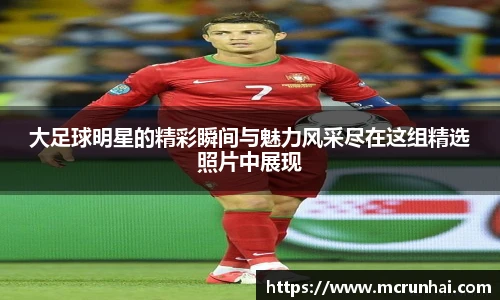 大足球明星的精彩瞬间与魅力风采尽在这组精选照片中展现